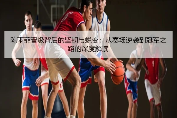 陈雨菲晋级背后的坚韧与蜕变：从赛场逆袭到冠军之路的深度解读