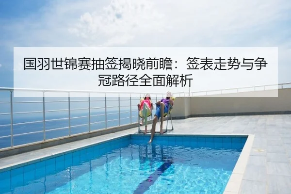 国羽世锦赛抽签揭晓前瞻：签表走势与争冠路径全面解析