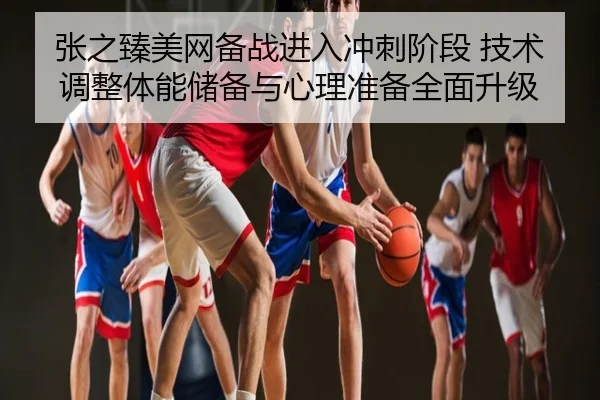 张之臻美网备战进入冲刺阶段 技术调整体能储备与心理准备全面升级