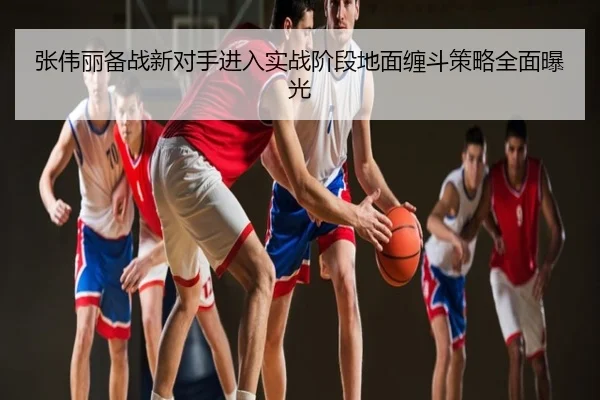 张伟丽备战新对手进入实战阶段地面缠斗策略全面曝光