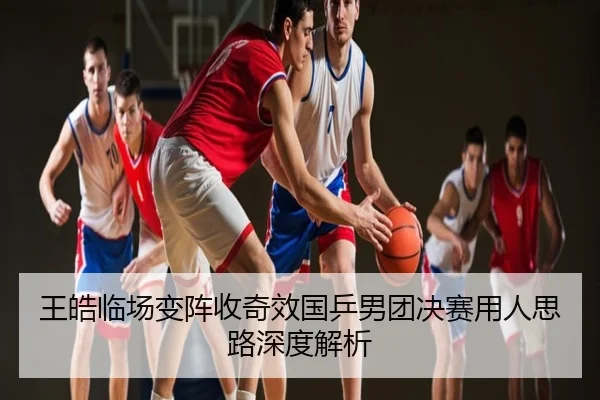 王皓临场变阵收奇效国乒男团决赛用人思路深度解析
