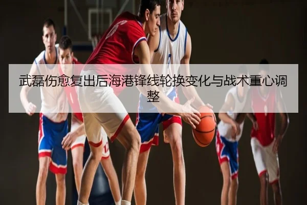 武磊伤愈复出后海港锋线轮换变化与战术重心调整