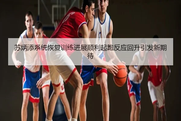 苏炳添系统恢复训练进展顺利起跑反应回升引发新期待