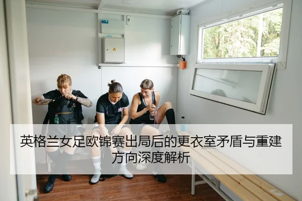 英格兰女足欧锦赛出局后的更衣室矛盾与重建方向深度解析