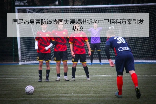 国足热身赛防线协同失误频出新老中卫搭档方案引发热议